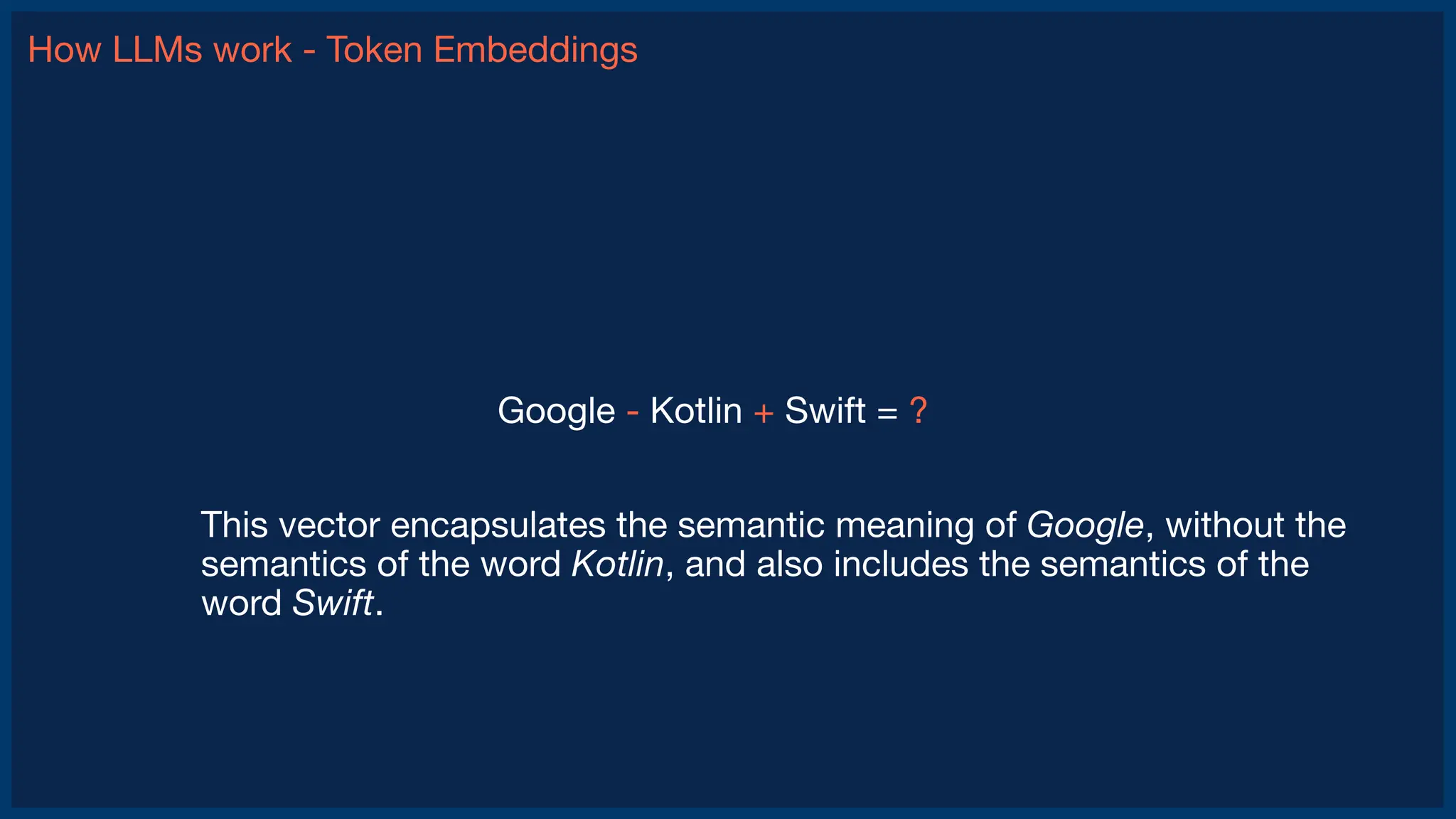 How LLMs work - Token Embeddings
This vector encapsulates the semantic meaning of Google, without the
semantics of the word Kotlin, and also includes the semantics of the
word Swift.
Google - Kotlin + Swift = ?
 