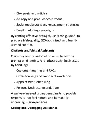  Blog posts and articles
 Ad copy and product descriptions
 Social media posts and engagement strategies
 Email marketing campaigns
By crafting effective prompts, users can guide AI to
produce high-quality, SEO-optimized, and brand-
aligned content.
Chatbots and Virtual Assistants
Customer service automation relies heavily on
prompt engineering. AI chatbots assist businesses
by handling:
 Customer inquiries and FAQs
 Order tracking and complaint resolution
 Appointment scheduling
 Personalized recommendations
A well-engineered prompt enables AI to provide
responses that feel natural and human-like,
improving user experience.
Coding and Debugging Assistance
 