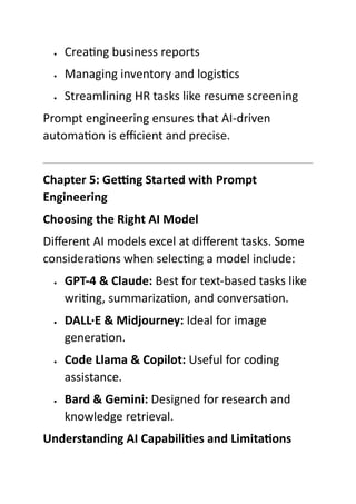  Creating business reports
 Managing inventory and logistics
 Streamlining HR tasks like resume screening
Prompt engineering ensures that AI-driven
automation is efficient and precise.
Chapter 5: Getting Started with Prompt
Engineering
Choosing the Right AI Model
Different AI models excel at different tasks. Some
considerations when selecting a model include:
 GPT-4 & Claude: Best for text-based tasks like
writing, summarization, and conversation.
 DALL·E & Midjourney: Ideal for image
generation.
 Code Llama & Copilot: Useful for coding
assistance.
 Bard & Gemini: Designed for research and
knowledge retrieval.
Understanding AI Capabilities and Limitations
 