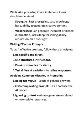 While AI is powerful, it has limitations. Users
should understand:
 Strengths: Fast processing, vast knowledge
base, ability to generate creative content.
 Weaknesses: Can generate incorrect or biased
information, lacks deep reasoning ability,
requires human oversight.
Writing Effective Prompts
To craft effective prompts, follow these principles:
1.Be specific and direct.
2.Use structured instructions.
3.Provide examples for clarity.
4.Test different variations to refine responses.
Avoiding Common Mistakes in Prompting
1.Being too vague – Leads to generic answers.
2.Overcomplicating prompts – Can confuse the
AI model.
3.Ignoring context – AI may generate unrelated
or incomplete responses.
 