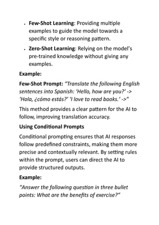  Few-Shot Learning: Providing multiple
examples to guide the model towards a
specific style or reasoning pattern.
 Zero-Shot Learning: Relying on the model’s
pre-trained knowledge without giving any
examples.
Example:
Few-Shot Prompt: “Translate the following English
sentences into Spanish: ‘Hello, how are you?’ ->
‘Hola, ¿cómo estás?’ ‘I love to read books.’ ->”
This method provides a clear pattern for the AI to
follow, improving translation accuracy.
Using Conditional Prompts
Conditional prompting ensures that AI responses
follow predefined constraints, making them more
precise and contextually relevant. By setting rules
within the prompt, users can direct the AI to
provide structured outputs.
Example:
“Answer the following question in three bullet
points: What are the benefits of exercise?”
 