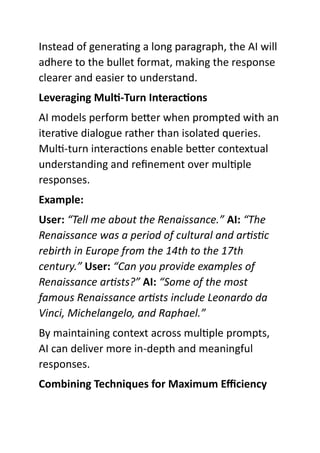 Instead of generating a long paragraph, the AI will
adhere to the bullet format, making the response
clearer and easier to understand.
Leveraging Multi-Turn Interactions
AI models perform better when prompted with an
iterative dialogue rather than isolated queries.
Multi-turn interactions enable better contextual
understanding and refinement over multiple
responses.
Example:
User: “Tell me about the Renaissance.” AI: “The
Renaissance was a period of cultural and artistic
rebirth in Europe from the 14th to the 17th
century.” User: “Can you provide examples of
Renaissance artists?” AI: “Some of the most
famous Renaissance artists include Leonardo da
Vinci, Michelangelo, and Raphael.”
By maintaining context across multiple prompts,
AI can deliver more in-depth and meaningful
responses.
Combining Techniques for Maximum Efficiency
 