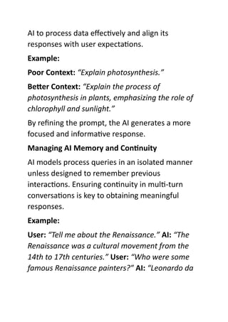 AI to process data effectively and align its
responses with user expectations.
Example:
Poor Context: “Explain photosynthesis.”
Better Context: “Explain the process of
photosynthesis in plants, emphasizing the role of
chlorophyll and sunlight.”
By refining the prompt, the AI generates a more
focused and informative response.
Managing AI Memory and Continuity
AI models process queries in an isolated manner
unless designed to remember previous
interactions. Ensuring continuity in multi-turn
conversations is key to obtaining meaningful
responses.
Example:
User: “Tell me about the Renaissance.” AI: “The
Renaissance was a cultural movement from the
14th to 17th centuries.” User: “Who were some
famous Renaissance painters?” AI: “Leonardo da
 