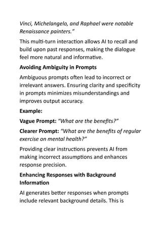 Vinci, Michelangelo, and Raphael were notable
Renaissance painters.”
This multi-turn interaction allows AI to recall and
build upon past responses, making the dialogue
feel more natural and informative.
Avoiding Ambiguity in Prompts
Ambiguous prompts often lead to incorrect or
irrelevant answers. Ensuring clarity and specificity
in prompts minimizes misunderstandings and
improves output accuracy.
Example:
Vague Prompt: “What are the benefits?”
Clearer Prompt: “What are the benefits of regular
exercise on mental health?”
Providing clear instructions prevents AI from
making incorrect assumptions and enhances
response precision.
Enhancing Responses with Background
Information
AI generates better responses when prompts
include relevant background details. This is
 