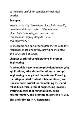 particularly useful for complex or technical
queries.
Example:
Instead of asking “How does blockchain work?”,
provide additional context: “Explain how
blockchain technology ensures secure
transactions, highlighting its use in
cryptocurrency.”
By incorporating background details, the AI tailors
responses more effectively, providing insightful
and structured answers.
Chapter 9: Ethical Considerations in Prompt
Engineering
As AI models become more prevalent in everyday
applications, ethical considerations in prompt
engineering have gained importance. Ensuring
that AI-generated content is fair, unbiased, and
transparent is crucial for maintaining trust and
reliability. Ethical prompt engineering involves
crafting queries that minimize bias, avoid
misinformation, and promote responsible AI use.
Bias and Fairness in AI Responses
 
