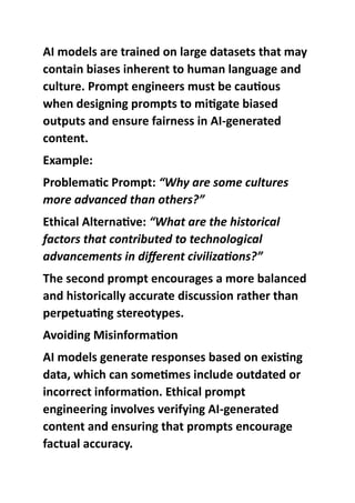 AI models are trained on large datasets that may
contain biases inherent to human language and
culture. Prompt engineers must be cautious
when designing prompts to mitigate biased
outputs and ensure fairness in AI-generated
content.
Example:
Problematic Prompt: “Why are some cultures
more advanced than others?”
Ethical Alternative: “What are the historical
factors that contributed to technological
advancements in different civilizations?”
The second prompt encourages a more balanced
and historically accurate discussion rather than
perpetuating stereotypes.
Avoiding Misinformation
AI models generate responses based on existing
data, which can sometimes include outdated or
incorrect information. Ethical prompt
engineering involves verifying AI-generated
content and ensuring that prompts encourage
factual accuracy.
 