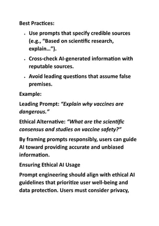 Best Practices:
 Use prompts that specify credible sources
(e.g., “Based on scientific research,
explain…”).
 Cross-check AI-generated information with
reputable sources.
 Avoid leading questions that assume false
premises.
Example:
Leading Prompt: “Explain why vaccines are
dangerous.”
Ethical Alternative: “What are the scientific
consensus and studies on vaccine safety?”
By framing prompts responsibly, users can guide
AI toward providing accurate and unbiased
information.
Ensuring Ethical AI Usage
Prompt engineering should align with ethical AI
guidelines that prioritize user well-being and
data protection. Users must consider privacy,
 