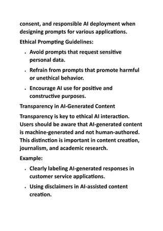 consent, and responsible AI deployment when
designing prompts for various applications.
Ethical Prompting Guidelines:
 Avoid prompts that request sensitive
personal data.
 Refrain from prompts that promote harmful
or unethical behavior.
 Encourage AI use for positive and
constructive purposes.
Transparency in AI-Generated Content
Transparency is key to ethical AI interaction.
Users should be aware that AI-generated content
is machine-generated and not human-authored.
This distinction is important in content creation,
journalism, and academic research.
Example:
 Clearly labeling AI-generated responses in
customer service applications.
 Using disclaimers in AI-assisted content
creation.
 