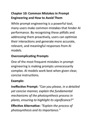 Chapter 10: Common Mistakes in Prompt
Engineering and How to Avoid Them
While prompt engineering is a powerful tool,
many users make common mistakes that hinder AI
performance. By recognizing these pitfalls and
addressing them proactively, users can optimize
their interactions and generate more accurate,
relevant, and meaningful responses from AI
models.
Overcomplicating Prompts
One of the most frequent mistakes in prompt
engineering is making prompts unnecessarily
complex. AI models work best when given clear,
concise instructions.
Example:
Ineffective Prompt: “Can you please, in a detailed
yet concise manner, explain the fundamental
mechanisms of the photosynthesis process in
plants, ensuring to highlight its significance?”
Effective Alternative: “Explain the process of
photosynthesis and its importance.”
 