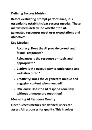 Defining Success Metrics
Before evaluating prompt performance, it is
essential to establish clear success metrics. These
metrics help determine whether the AI-
generated responses meet user expectations and
objectives.
Key Metrics:
 Accuracy: Does the AI provide correct and
factual responses?
 Relevance: Is the response on-topic and
appropriate?
 Clarity: Is the output easy to understand and
well-structured?
 Creativity: Does the AI generate unique and
engaging content when needed?
 Efficiency: Does the AI respond concisely
without unnecessary repetition?
Measuring AI Response Quality
Once success metrics are defined, users can
assess AI responses for quality. This involves
 