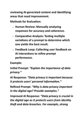 reviewing AI-generated content and identifying
areas that need improvement.
Methods for Evaluation:
 Human Review: Manually analyzing
responses for accuracy and coherence.
 Comparative Analysis: Testing multiple
variations of a prompt to determine which
one yields the best result.
 Feedback Loop: Collecting user feedback on
AI interactions to refine prompt
performance.
Example:
Initial Prompt: “Explain the importance of data
privacy.”
AI Response: “Data privacy is important because
it protects users' personal information.”
Refined Prompt: “Why is data privacy important
in the digital age? Provide examples.”
Improved AI Response: “Data privacy is crucial in
the digital age as it protects users from identity
theft and data breaches. For example, strong
 