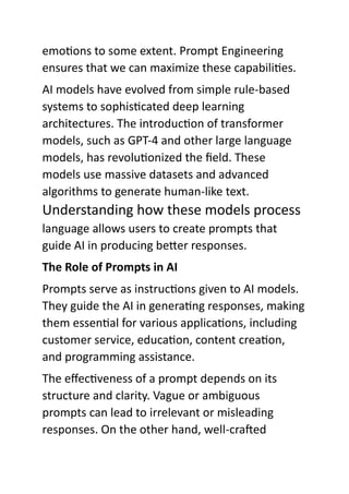emotions to some extent. Prompt Engineering
ensures that we can maximize these capabilities.
AI models have evolved from simple rule-based
systems to sophisticated deep learning
architectures. The introduction of transformer
models, such as GPT-4 and other large language
models, has revolutionized the field. These
models use massive datasets and advanced
algorithms to generate human-like text.
Understanding how these models process
language allows users to create prompts that
guide AI in producing better responses.
The Role of Prompts in AI
Prompts serve as instructions given to AI models.
They guide the AI in generating responses, making
them essential for various applications, including
customer service, education, content creation,
and programming assistance.
The effectiveness of a prompt depends on its
structure and clarity. Vague or ambiguous
prompts can lead to irrelevant or misleading
responses. On the other hand, well-crafted
 