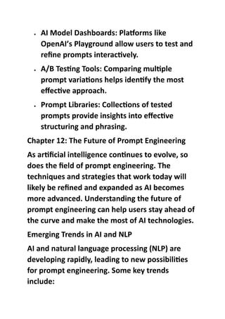  AI Model Dashboards: Platforms like
OpenAI’s Playground allow users to test and
refine prompts interactively.
 A/B Testing Tools: Comparing multiple
prompt variations helps identify the most
effective approach.
 Prompt Libraries: Collections of tested
prompts provide insights into effective
structuring and phrasing.
Chapter 12: The Future of Prompt Engineering
As artificial intelligence continues to evolve, so
does the field of prompt engineering. The
techniques and strategies that work today will
likely be refined and expanded as AI becomes
more advanced. Understanding the future of
prompt engineering can help users stay ahead of
the curve and make the most of AI technologies.
Emerging Trends in AI and NLP
AI and natural language processing (NLP) are
developing rapidly, leading to new possibilities
for prompt engineering. Some key trends
include:
 