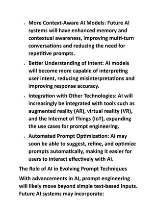  More Context-Aware AI Models: Future AI
systems will have enhanced memory and
contextual awareness, improving multi-turn
conversations and reducing the need for
repetitive prompts.
 Better Understanding of Intent: AI models
will become more capable of interpreting
user intent, reducing misinterpretations and
improving response accuracy.
 Integration with Other Technologies: AI will
increasingly be integrated with tools such as
augmented reality (AR), virtual reality (VR),
and the Internet of Things (IoT), expanding
the use cases for prompt engineering.
 Automated Prompt Optimization: AI may
soon be able to suggest, refine, and optimize
prompts automatically, making it easier for
users to interact effectively with AI.
The Role of AI in Evolving Prompt Techniques
With advancements in AI, prompt engineering
will likely move beyond simple text-based inputs.
Future AI systems may incorporate:
 