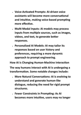  Voice-Activated Prompts: AI-driven voice
assistants will become more conversational
and intuitive, making voice-based prompting
more effective.
 Multi-Modal Inputs: AI models may process
inputs from multiple sources, such as images,
videos, and text, to generate better
responses.
 Personalized AI Models: AI may tailor its
responses based on user history and
preferences, requiring a more dynamic
approach to prompt engineering.
How AI is Changing Human-Machine Interaction
The way humans interact with AI is undergoing a
transformation. Some notable changes include:
 More Natural Conversations: AI is evolving to
understand and generate human-like
dialogue, reducing the need for rigid prompt
structures.
 Fewer Constraints in Prompting: As AI
becomes more intuitive, users may no longer
 