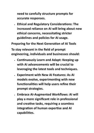 need to carefully structure prompts for
accurate responses.
 Ethical and Regulatory Considerations: The
increased reliance on AI will bring about new
ethical concerns, necessitating stricter
guidelines and policies for AI usage.
Preparing for the Next Generation of AI Tools
To stay relevant in the field of prompt
engineering, individuals and businesses should:
 Continuously Learn and Adapt: Keeping up
with AI advancements will be crucial to
leveraging the latest tools and techniques.
 Experiment with New AI Features: As AI
models evolve, experimenting with new
functionalities will help users refine their
prompt strategies.
 Embrace AI-Augmented Workflows: AI will
play a more significant role in professional
and creative tasks, requiring a seamless
integration of human expertise and AI
capabilities.
 