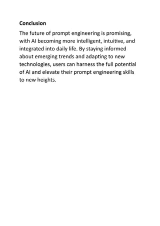 Conclusion
The future of prompt engineering is promising,
with AI becoming more intelligent, intuitive, and
integrated into daily life. By staying informed
about emerging trends and adapting to new
technologies, users can harness the full potential
of AI and elevate their prompt engineering skills
to new heights.
 