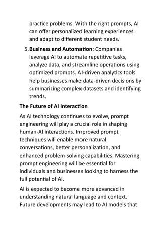 practice problems. With the right prompts, AI
can offer personalized learning experiences
and adapt to different student needs.
5.Business and Automation: Companies
leverage AI to automate repetitive tasks,
analyze data, and streamline operations using
optimized prompts. AI-driven analytics tools
help businesses make data-driven decisions by
summarizing complex datasets and identifying
trends.
The Future of AI Interaction
As AI technology continues to evolve, prompt
engineering will play a crucial role in shaping
human-AI interactions. Improved prompt
techniques will enable more natural
conversations, better personalization, and
enhanced problem-solving capabilities. Mastering
prompt engineering will be essential for
individuals and businesses looking to harness the
full potential of AI.
AI is expected to become more advanced in
understanding natural language and context.
Future developments may lead to AI models that
 