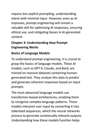 require less explicit prompting, understanding
intent with minimal input. However, even as AI
improves, prompt engineering will remain a
valuable skill for optimizing AI responses, ensuring
ethical use, and mitigating biases in AI-generated
content.
Chapter 3: Understanding How Prompt
Engineering Works
Basics of Language Models
To understand prompt engineering, it is crucial to
grasp the basics of language models. These AI
models, such as GPT-4, Claude, and Bard, are
trained on massive datasets containing human-
generated text. They analyze this data to predict
and generate coherent responses based on input
prompts.
The most advanced language models use
transformer-based architectures, enabling them
to recognize complex language patterns. These
models interpret user input by converting it into
tokenized sequences, which the neural networks
process to generate contextually relevant outputs.
Understanding how these models function helps
 