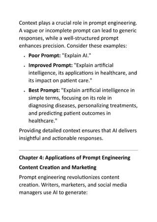 Context plays a crucial role in prompt engineering.
A vague or incomplete prompt can lead to generic
responses, while a well-structured prompt
enhances precision. Consider these examples:
 Poor Prompt: "Explain AI."
 Improved Prompt: "Explain artificial
intelligence, its applications in healthcare, and
its impact on patient care."
 Best Prompt: "Explain artificial intelligence in
simple terms, focusing on its role in
diagnosing diseases, personalizing treatments,
and predicting patient outcomes in
healthcare."
Providing detailed context ensures that AI delivers
insightful and actionable responses.
Chapter 4: Applications of Prompt Engineering
Content Creation and Marketing
Prompt engineering revolutionizes content
creation. Writers, marketers, and social media
managers use AI to generate:
 