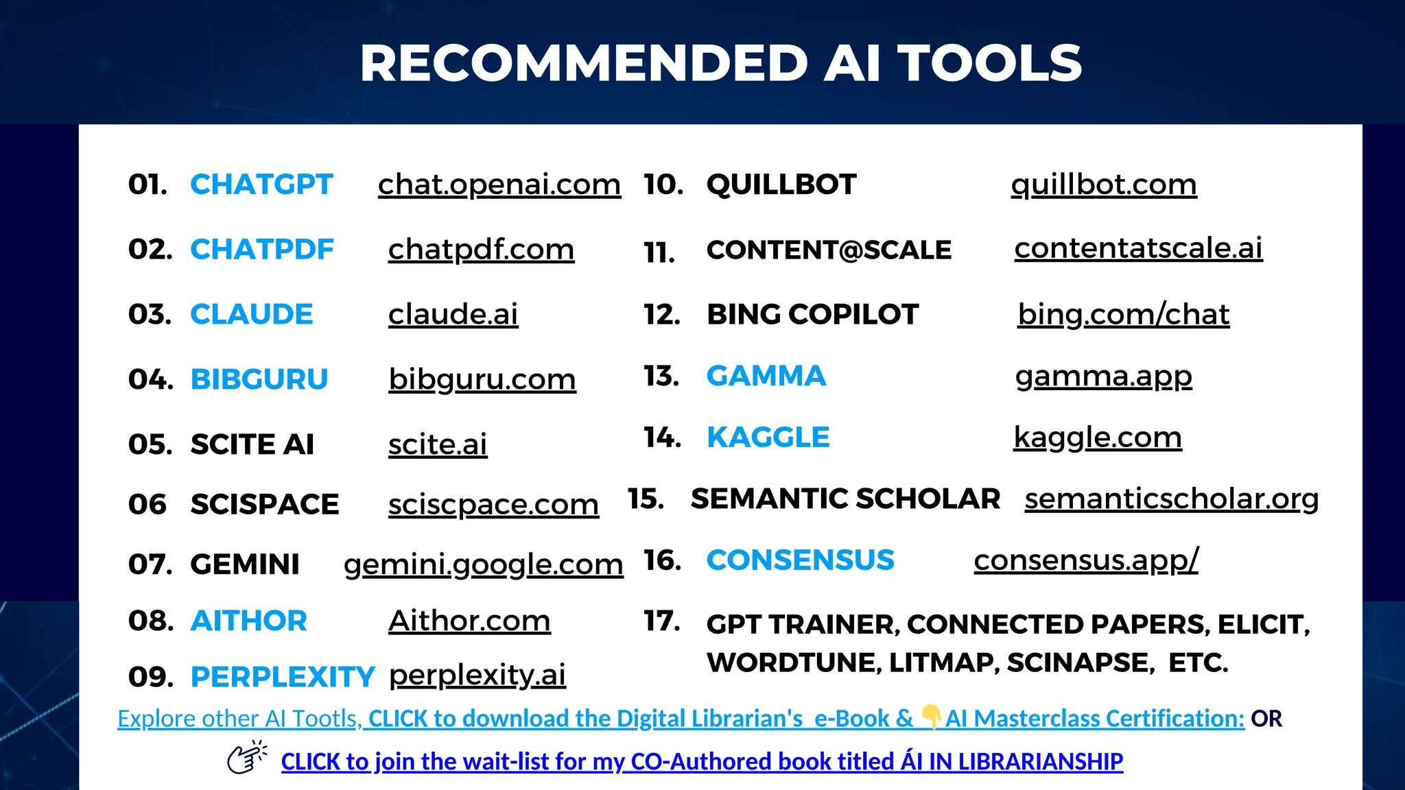 RECOMMENDED AI TOOLS
01.
02.
03.
04.
05.
10.
BIBGURU
QUILLBOT
CHATGPT
CHATPDF
CLAUDE
chat.openai.com
claude.ai
bibguru.com
quillbot.com
17.
11.
12. BING COPILOT bing.com/chat
SCITE AI scite.ai
chatpdf.com CONTENT@SCALE contentatscale.ai
GPT TRAINER, CONNECTED PAPERS, ELICIT,
WORDTUNE, LITMAP, SCINAPSE, ETC.
06 SCISPACE sciscpace.com
07. GEMINI gemini.google.com
08. AITHOR Aithor.com
09. PERPLEXITY perplexity.ai
13. GAMMA gamma.app
14. KAGGLE kaggle.com
15. SEMANTIC SCHOLAR semanticscholar.org
16. CONSENSUS consensus.app/
Explore other AI Tootls, CLICK to download the Digital Librarian's e-Book & 👇AI Masterclass Certification: OR
CLICK to join the wait-list for my CO-Authored book titled ÁI IN LIBRARIAN﻿
SHIP
 