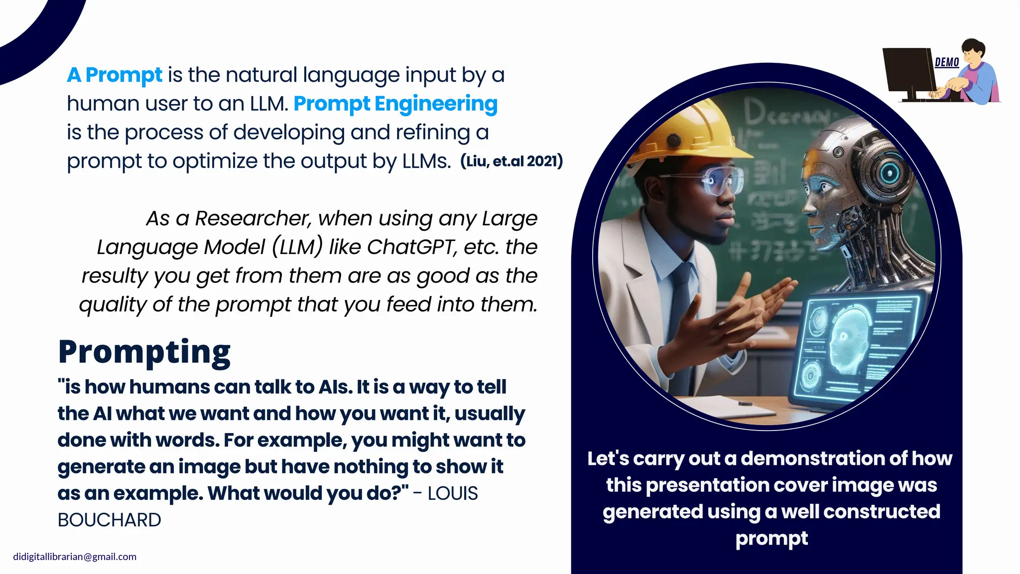 A Prompt is the natural language input by a
human user to an LLM. Prompt Engineering
is the process of developing and refining a
prompt to optimize the output by LLMs. (Liu, et.al 2021)
"is how humans can talk to AIs. It is a way to tell
the AI what we want and how you want it, usually
done with words. For example, you might want to
generate an image but have nothing to show it
as an example. What would you do?" - LOUIS
BOUCHARD
Prompting
Let's carry out a demonstration of how
this presentation cover image was
generated using a well constructed
prompt
As a Researcher, when using any Large
Language Model (LLM) like ChatGPT, etc. the
resulty you get from them are as good as the
quality of the prompt that you feed into them.
DEMO
didigitallibrarian@gmail.com
 