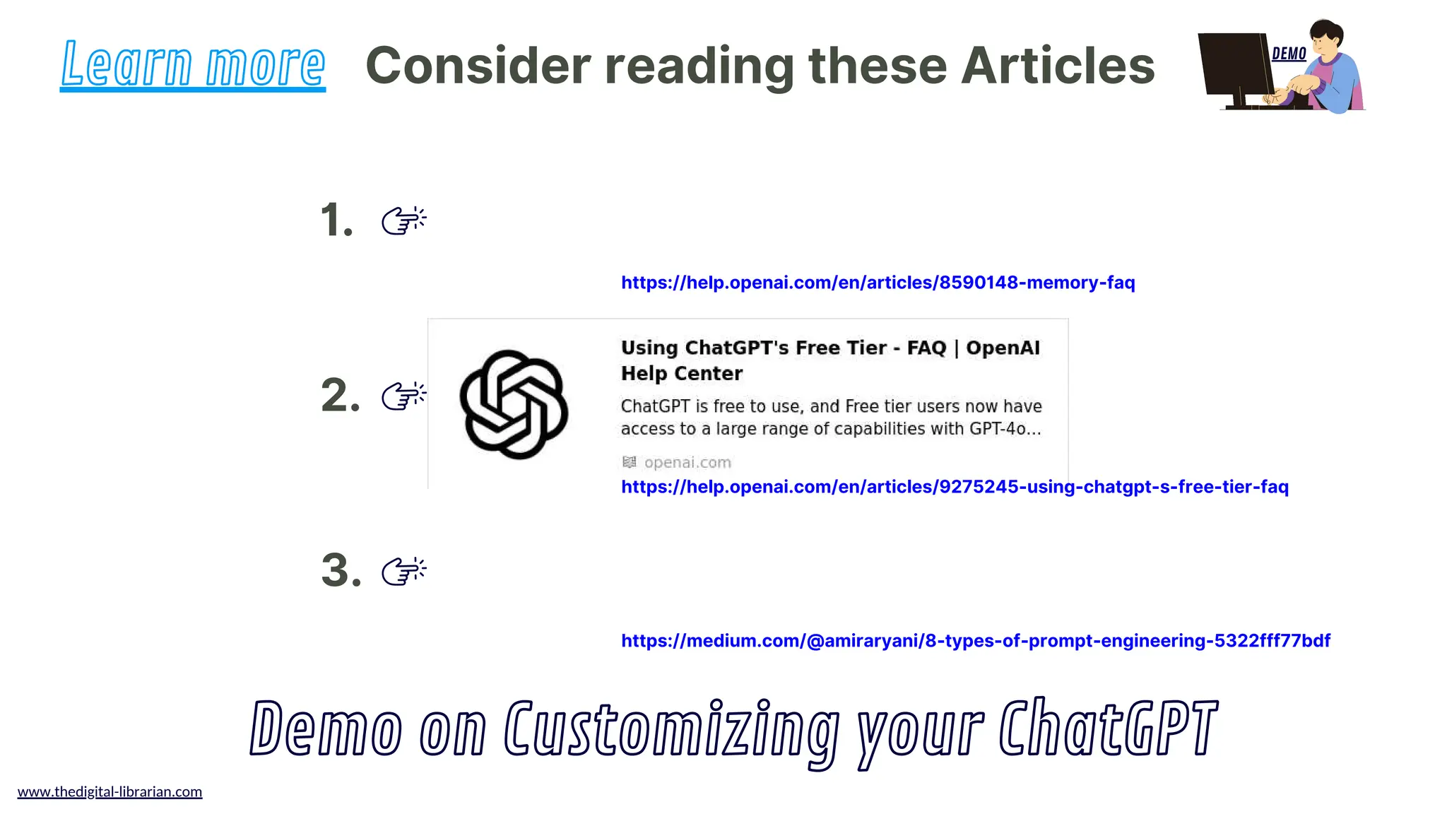 www.thedigital-librarian.com
Consider reading these Articles
Learn more
Demo on Customizing your ChatGPT
1.
2.
3.
DEMO
https://help.openai.com/en/articles/8590148-memory-faq
https://help.openai.com/en/articles/9275245-using-chatgpt-s-free-tier-faq
https://medium.com/@amiraryani/8-types-of-prompt-engineering-5322fff77bdf
 
