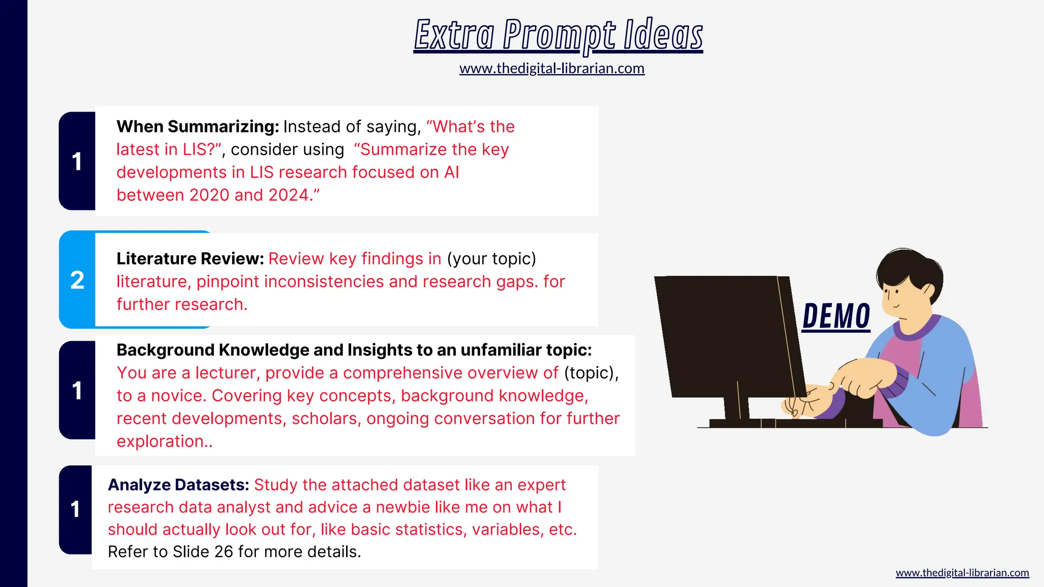 www.thedigital-librarian.com
When Summarizing: Instead of saying, “What’s the
latest in LIS?”, consider using “Summarize the key
developments in LIS research focused on AI
between 2020 and 2024.”
1
2
Literature Review: Review key findings in (your topic)
literature, pinpoint inconsistencies and research gaps. for
further research.
Extra Prompt Ideas
1
Analyze Datasets: Study the attached dataset like an expert
research data analyst and advice a newbie like me on what I
should actually look out for, like basic statistics, variables, etc.
Refer to Slide 26 for more details.
www.thedigital-librarian.com
DEMO
Background Knowledge and Insights to an unfamiliar topic:
You are a lecturer, provide a comprehensive overview of (topic),
to a novice. Covering key concepts, background knowledge,
recent developments, scholars, ongoing conversation for further
exploration..
1
 