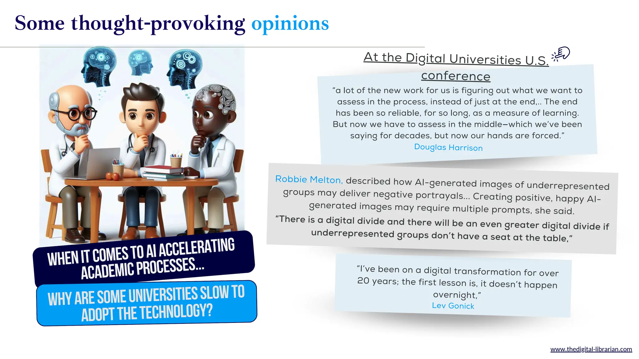 www.thedigital-librarian.com
“I’ve been on a digital transformation for over
20 years; the first lesson is, it doesn’t happen
overnight,”
“a lot of the new work for us is figuring out what we want to
assess in the process, instead of just at the end,.. The end
has been so reliable, for so long, as a measure of learning.
But now we have to assess in the middle—which we’ve been
saying for decades, but now our hands are forced.”
Douglas Harrison
At the Digital Universities U.S.
conference
WhenitcomestoAIaccelerating
academicprocesses...
WhyareSOMEuniversitiesslowto
adoptTHEtechnology?
Some thought-provoking opinions
Lev Gonick
“There is a digital divide and there will be an even greater digital divide if
underrepresented groups don’t have a seat at the table,”
Robbie Melton, described how AI-generated images of underrepresented
groups may deliver negative portrayals... Creating positive, happy AI-
generated images may require multiple prompts, she said.
 