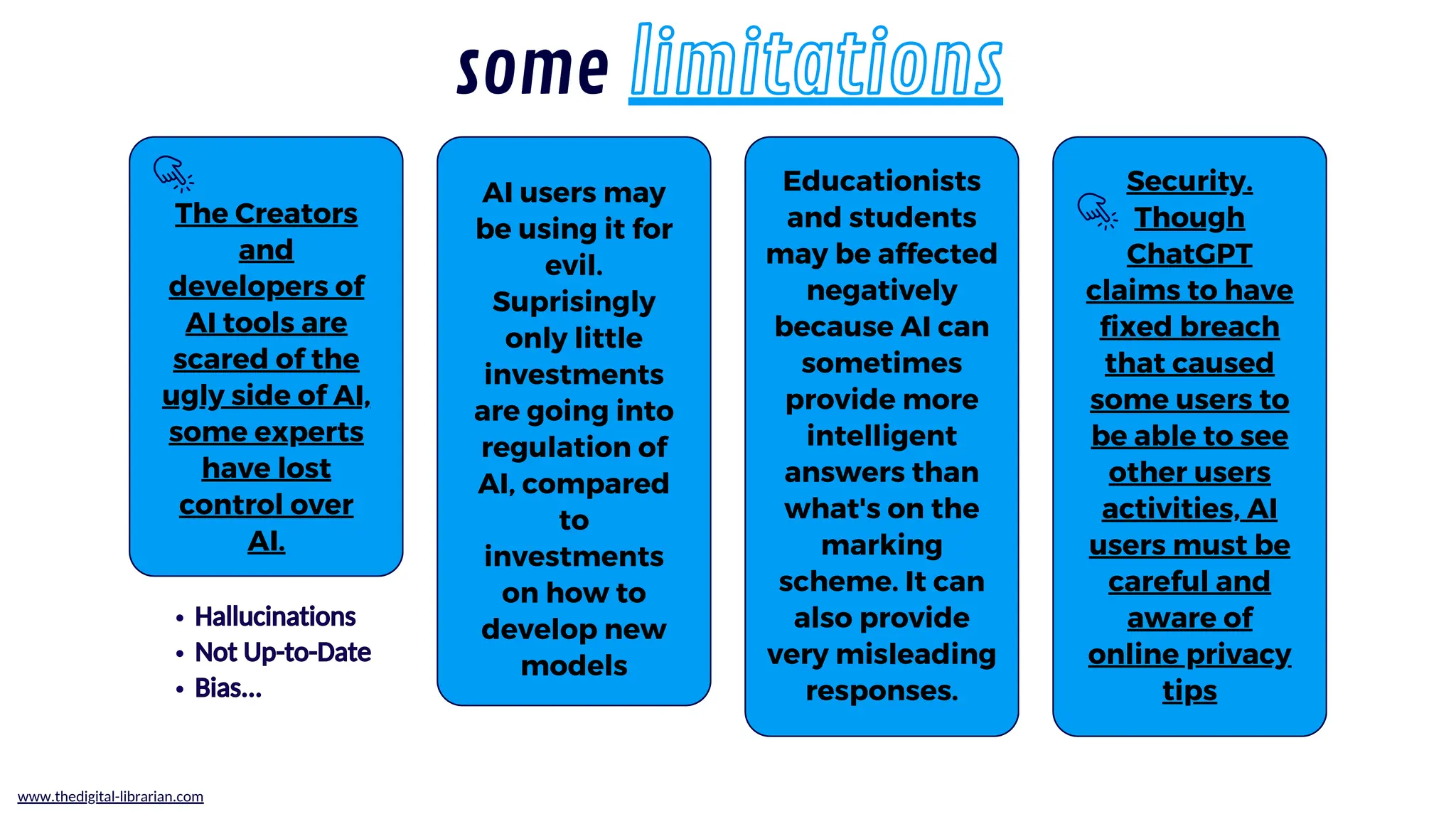 The Creators
and
developers of
AI tools are
scared of the
ugly side of AI,
some experts
have lost
control over
AI.
Educationists
and students
may be affected
negatively
because AI can
sometimes
provide more
intelligent
answers than
what's on the
marking
scheme. It can
also provide
very misleading
responses.
Security.
Though
ChatGPT
claims to have
fixed breach
that caused
some users to
be able to see
other users
activities, AI
users must be
careful and
aware of
online privacy
tips
AI users may
be using it for
evil.
Suprisingly
only little
investments
are going into
regulation of
AI, compared
to
investments
on how to
develop new
models
some limitations
www.thedigital-librarian.com
Hallucinations
Not Up-to-Date
Bias...
Hallucinations
Not Up-to-Date
Bias...
 