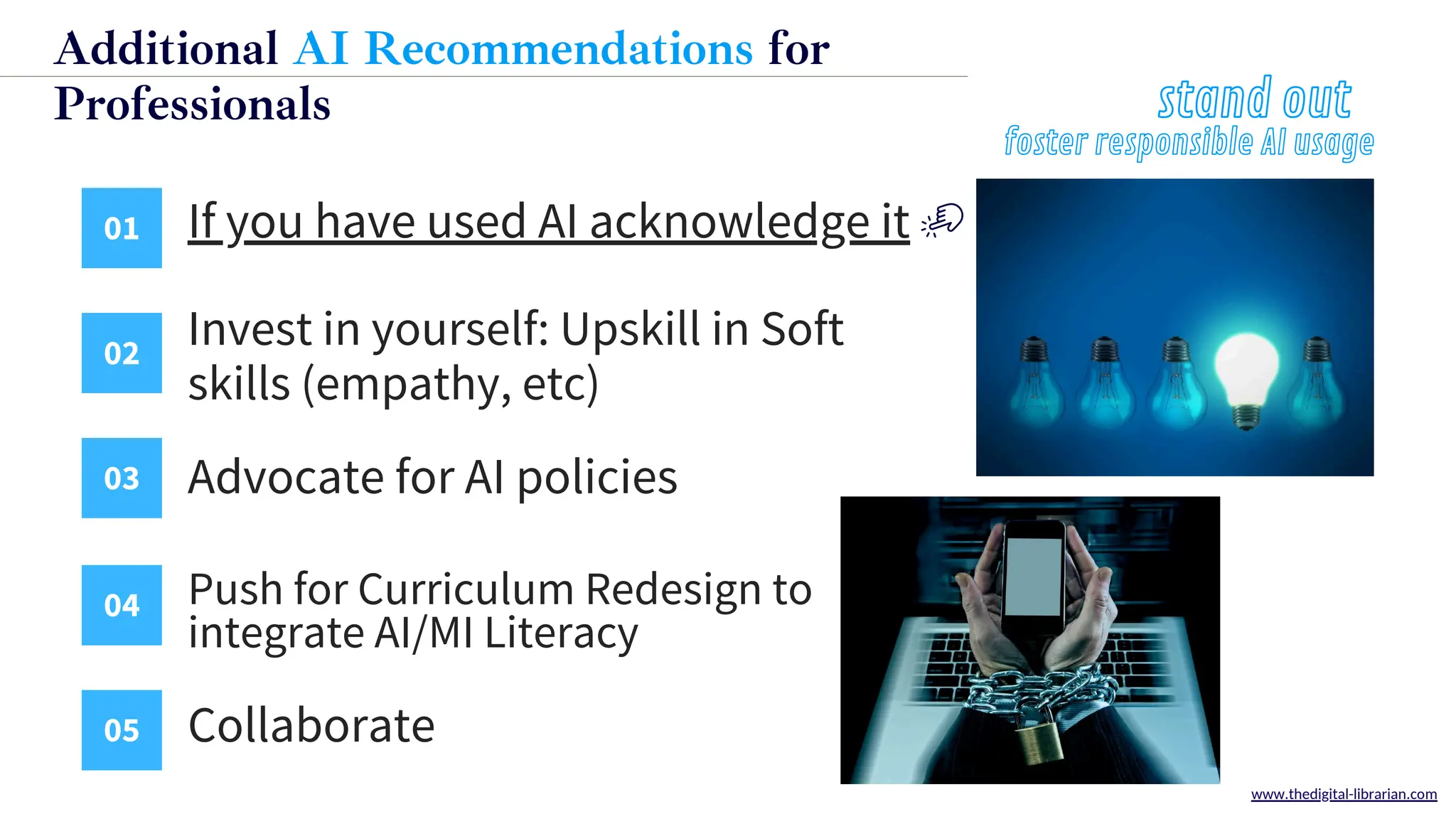 01 If you have used AI acknowledge it
02
03
04
05
Invest in yourself: Upskill in Soft
skills (empathy, etc)
Advocate for AI policies
Push for Curriculum Redesign to
integrate AI/MI Literacy
Collaborate
stand out
www.thedigital-librarian.com
Additional AI Recommendations for
Professiona﻿
ls
foster responsible AI usage
 