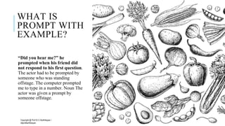 WHAT IS
PROMPT WITH
EXAMPLE?
“Did you hear me?” he
prompted when his friend did
not respond to his first question.
The actor had to be prompted by
someone who was standing
offstage. The computer prompted
me to type in a number. Noun The
actor was given a prompt by
someone offstage.
Copyright @ Prof Dr.C.Karthikeyan /
ddprofkarthikeyan
PROF DR.C.KARTHIKEYAN 11
 