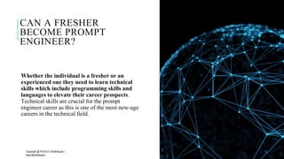 CAN A FRESHER
BECOME PROMPT
ENGINEER?
Whether the individual is a fresher or an
experienced one they need to learn technical
skills which include programming skills and
languages to elevate their career prospects.
Technical skills are crucial for the prompt
engineer career as this is one of the most new-age
careers in the technical field.
Copyright @ Prof Dr.C.Karthikeyan /
ddprofkarthikeyan
PROF DR.C.KARTHIKEYAN 12
 