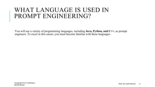 WHAT LANGUAGE IS USED IN
PROMPT ENGINEERING?
You will use a variety of programming languages, including Java, Python, and C++, as prompt
engineers. To excel in this career, you must become familiar with these languages.
Copyright @ Prof Dr.C.Karthikeyan /
ddprofkarthikeyan
PROF DR.C.KARTHIKEYAN 14
 