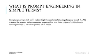 WHAT IS PROMPT ENGINEERING IN
SIMPLE TERMS?
Prompt engineering is both an AI engineering technique for refining large language models (LLMs)
with specific prompts and recommended outputs and the term for the process of refining input to
various generative AI services to generate text or images.
Copyright @ Prof Dr.C.Karthikeyan /
ddprofkarthikeyan
PROF DR.C.KARTHIKEYAN 15
 