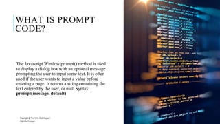 WHAT IS PROMPT
CODE?
The Javascript Window prompt() method is used
to display a dialog box with an optional message
prompting the user to input some text. It is often
used if the user wants to input a value before
entering a page. It returns a string containing the
text entered by the user, or null. Syntax:
prompt(message, default)
Copyright @ Prof Dr.C.Karthikeyan /
ddprofkarthikeyan
PROF DR.C.KARTHIKEYAN 16
 