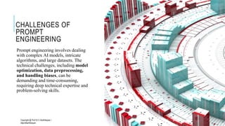CHALLENGES OF
PROMPT
ENGINEERING
Prompt engineering involves dealing
with complex AI models, intricate
algorithms, and large datasets. The
technical challenges, including model
optimization, data preprocessing,
and handling biases, can be
demanding and time-consuming,
requiring deep technical expertise and
problem-solving skills.
Copyright @ Prof Dr.C.Karthikeyan /
ddprofkarthikeyan
PROF DR.C.KARTHIKEYAN 18
 