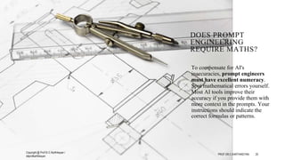DOES PROMPT
ENGINEERING
REQUIRE MATHS?
To compensate for AI's
inaccuracies, prompt engineers
must have excellent numeracy.
Spot mathematical errors yourself.
Most AI tools improve their
accuracy if you provide them with
more context in the prompts. Your
instructions should indicate the
correct formulas or patterns.
Copyright @ Prof Dr.C.Karthikeyan /
ddprofkarthikeyan
PROF DR.C.KARTHIKEYAN 20
 