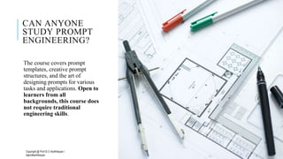 CAN ANYONE
STUDY PROMPT
ENGINEERING?
The course covers prompt
templates, creative prompt
structures, and the art of
designing prompts for various
tasks and applications. Open to
learners from all
backgrounds, this course does
not require traditional
engineering skills.
Copyright @ Prof Dr.C.Karthikeyan /
ddprofkarthikeyan
PROF DR.C.KARTHIKEYAN 21
 