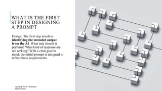 WHAT IS THE FIRST
STEP IN DESIGNING
A PROMPT
Design: The first step involves
identifying the intended output
from the AI. What task should it
perform? What kind of response are
we seeking? With a clear goal in
mind, the initial prompt is designed to
reflect these requirements.
Copyright @ Prof Dr.C.Karthikeyan /
ddprofkarthikeyan
PROF DR.C.KARTHIKEYAN 23
 
