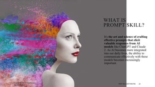 WHAT IS
PROMPT SKILL?
It's the art and science of crafting
effective prompts that elicit
valuable responses from AI
models like ChatGPT and Claude
2. As AI becomes more integrated
into our daily lives, the ability to
communicate effectively with these
models becomes increasingly
important.
Copyright @ Prof Dr.C.Karthikeyan /
ddprofkarthikeyan
PROF DR.C.KARTHIKEYAN 24
 