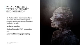 WHAT ARE THE 3
TYPES OF PROMPT
ENGINEERING?
A. We have three major approaches to
PE. Some may have some ways of
carrying out this art, but the commonly
used ones include
n-shot prompting,
chain-of-thought (CoT) prompting,
and
generated knowledge prompting.
Copyright @ Prof Dr.C.Karthikeyan /
ddprofkarthikeyan
PROF DR.C.KARTHIKEYAN 3
 