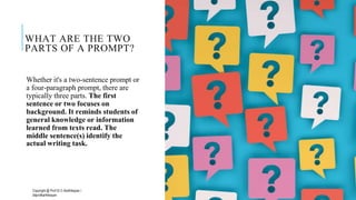 WHAT ARE THE TWO
PARTS OF A PROMPT?
Whether it's a two-sentence prompt or
a four-paragraph prompt, there are
typically three parts. The first
sentence or two focuses on
background. It reminds students of
general knowledge or information
learned from texts read. The
middle sentence(s) identify the
actual writing task.
Copyright @ Prof Dr.C.Karthikeyan /
ddprofkarthikeyan
PROF DR.C.KARTHIKEYAN 9
 