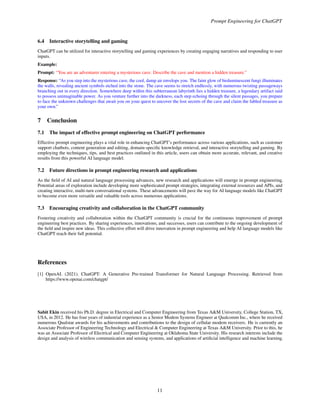 Prompt Engineering for ChatGPT
6.4 Interactive storytelling and gaming
ChatGPT can be utilized for interactive storytelling and gaming experiences by creating engaging narratives and responding to user
inputs.
Example:
Prompt: “You are an adventurer entering a mysterious cave. Describe the cave and mention a hidden treasure.”
Response: “As you step into the mysterious cave, the cool, damp air envelops you. The faint glow of bioluminescent fungi illuminates
the walls, revealing ancient symbols etched into the stone. The cave seems to stretch endlessly, with numerous twisting passageways
branching out in every direction. Somewhere deep within this subterranean labyrinth lies a hidden treasure, a legendary artifact said
to possess unimaginable power. As you venture further into the darkness, each step echoing through the silent passages, you prepare
to face the unknown challenges that await you on your quest to uncover the lost secrets of the cave and claim the fabled treasure as
your own.”
7 Conclusion
7.1 The impact of effective prompt engineering on ChatGPT performance
Effective prompt engineering plays a vital role in enhancing ChatGPT’s performance across various applications, such as customer
support chatbots, content generation and editing, domain-specific knowledge retrieval, and interactive storytelling and gaming. By
employing the techniques, tips, and best practices outlined in this article, users can obtain more accurate, relevant, and creative
results from this powerful AI language model.
7.2 Future directions in prompt engineering research and applications
As the field of AI and natural language processing advances, new research and applications will emerge in prompt engineering.
Potential areas of exploration include developing more sophisticated prompt strategies, integrating external resources and APIs, and
creating interactive, multi-turn conversational systems. These advancements will pave the way for AI language models like ChatGPT
to become even more versatile and valuable tools across numerous applications.
7.3 Encouraging creativity and collaboration in the ChatGPT community
Fostering creativity and collaboration within the ChatGPT community is crucial for the continuous improvement of prompt
engineering best practices. By sharing experiences, innovations, and successes, users can contribute to the ongoing development of
the field and inspire new ideas. This collective effort will drive innovation in prompt engineering and help AI language models like
ChatGPT reach their full potential.
References
[1] OpenAI. (2021). ChatGPT: A Generative Pre-trained Transformer for Natural Language Processing. Retrieved from
https://www.openai.com/chatgpt/
Sabit Ekin received his Ph.D. degree in Electrical and Computer Engineering from Texas A&M University, College Station, TX,
USA, in 2012. He has four years of industrial experience as a Senior Modem Systems Engineer at Qualcomm Inc., where he received
numerous Qualstar awards for his achievements and contributions to the design of cellular modem receivers. He is currently an
Associate Professor of Engineering Technology and Electrical & Computer Engineering at Texas A&M University. Prior to this, he
was an Associate Professor of Electrical and Computer Engineering at Oklahoma State University. His research interests include the
design and analysis of wireless communication and sensing systems, and applications of artificial intelligence and machine learning.
11
 