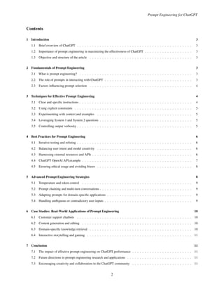 Prompt Engineering for ChatGPT
Contents
1 Introduction 3
1.1 Brief overview of ChatGPT . . . . . . . . . . . . . . . . . . . . . . . . . . . . . . . . . . . . . . . . . . . . . . 3
1.2 Importance of prompt engineering in maximizing the effectiveness of ChatGPT . . . . . . . . . . . . . . . . . . . 3
1.3 Objective and structure of the article . . . . . . . . . . . . . . . . . . . . . . . . . . . . . . . . . . . . . . . . . 3
2 Fundamentals of Prompt Engineering 3
2.1 What is prompt engineering? . . . . . . . . . . . . . . . . . . . . . . . . . . . . . . . . . . . . . . . . . . . . . 3
2.2 The role of prompts in interacting with ChatGPT . . . . . . . . . . . . . . . . . . . . . . . . . . . . . . . . . . . 3
2.3 Factors influencing prompt selection . . . . . . . . . . . . . . . . . . . . . . . . . . . . . . . . . . . . . . . . . 4
3 Techniques for Effective Prompt Engineering 4
3.1 Clear and specific instructions . . . . . . . . . . . . . . . . . . . . . . . . . . . . . . . . . . . . . . . . . . . . . 4
3.2 Using explicit constraints . . . . . . . . . . . . . . . . . . . . . . . . . . . . . . . . . . . . . . . . . . . . . . . 5
3.3 Experimenting with context and examples . . . . . . . . . . . . . . . . . . . . . . . . . . . . . . . . . . . . . . 5
3.4 Leveraging System 1 and System 2 questions . . . . . . . . . . . . . . . . . . . . . . . . . . . . . . . . . . . . . 5
3.5 Controlling output verbosity . . . . . . . . . . . . . . . . . . . . . . . . . . . . . . . . . . . . . . . . . . . . . . 5
4 Best Practices for Prompt Engineering 6
4.1 Iterative testing and refining . . . . . . . . . . . . . . . . . . . . . . . . . . . . . . . . . . . . . . . . . . . . . . 6
4.2 Balancing user intent and model creativity . . . . . . . . . . . . . . . . . . . . . . . . . . . . . . . . . . . . . . 6
4.3 Harnessing external resources and APIs . . . . . . . . . . . . . . . . . . . . . . . . . . . . . . . . . . . . . . . . 6
4.4 ChatGPT OpenAI API example . . . . . . . . . . . . . . . . . . . . . . . . . . . . . . . . . . . . . . . . . . . . 7
4.5 Ensuring ethical usage and avoiding biases . . . . . . . . . . . . . . . . . . . . . . . . . . . . . . . . . . . . . . 8
5 Advanced Prompt Engineering Strategies 8
5.1 Temperature and token control . . . . . . . . . . . . . . . . . . . . . . . . . . . . . . . . . . . . . . . . . . . . 9
5.2 Prompt chaining and multi-turn conversations . . . . . . . . . . . . . . . . . . . . . . . . . . . . . . . . . . . . . 9
5.3 Adapting prompts for domain-specific applications . . . . . . . . . . . . . . . . . . . . . . . . . . . . . . . . . . 9
5.4 Handling ambiguous or contradictory user inputs . . . . . . . . . . . . . . . . . . . . . . . . . . . . . . . . . . . 9
6 Case Studies: Real-World Applications of Prompt Engineering 10
6.1 Customer support chatbots . . . . . . . . . . . . . . . . . . . . . . . . . . . . . . . . . . . . . . . . . . . . . . 10
6.2 Content generation and editing . . . . . . . . . . . . . . . . . . . . . . . . . . . . . . . . . . . . . . . . . . . . 10
6.3 Domain-specific knowledge retrieval . . . . . . . . . . . . . . . . . . . . . . . . . . . . . . . . . . . . . . . . . 10
6.4 Interactive storytelling and gaming . . . . . . . . . . . . . . . . . . . . . . . . . . . . . . . . . . . . . . . . . . 11
7 Conclusion 11
7.1 The impact of effective prompt engineering on ChatGPT performance . . . . . . . . . . . . . . . . . . . . . . . . 11
7.2 Future directions in prompt engineering research and applications . . . . . . . . . . . . . . . . . . . . . . . . . . 11
7.3 Encouraging creativity and collaboration in the ChatGPT community . . . . . . . . . . . . . . . . . . . . . . . . 11
2
 