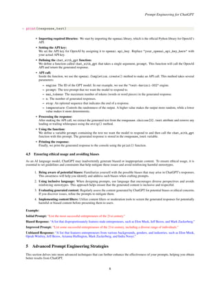 Prompt Engineering for ChatGPT
19 print(response_text)
• Importing required libraries: We start by importing the openai library, which is the official Python library for OpenAI’s
API.
• Setting the API key:
We set the API key for OpenAI by assigning it to openai.api_key. Replace "your_openai_api_key_here" with
your actual API key.
• Defining the chat_with_gpt function:
We define a function called chat_with_gpt that takes a single argument, prompt. This function will call the OpenAI
API and return the generated response.
• API call:
Inside the function, we use the openai.Completion.create() method to make an API call. This method takes several
parameters:
– engine: The ID of the GPT model. In our example, we use the "text-davinci-002" engine.
– prompt: The text prompt that we want the model to respond to.
– max_tokens: The maximum number of tokens (words or word pieces) in the generated response.
– n: The number of generated responses.
– stop: An optional sequence that indicates the end of a response.
– temperature: Controls the randomness of the output. A higher value makes the output more random, while a lower
value makes it more deterministic.
• Processing the response:
After making the API call, we extract the generated text from the response.choices[0].text attribute and remove any
leading or trailing whitespace using the strip() method.
• Using the function:
We define a variable prompt containing the text we want the model to respond to and then call the chat_with_gpt
function with this prompt. The generated response is stored in the response_text variable.
• Printing the response:
Finally, we print the generated response to the console using the print() function.
4.5 Ensuring ethical usage and avoiding biases
As an AI language model, ChatGPT may inadvertently generate biased or inappropriate content. To ensure ethical usage, it is
essential to set guidelines and constraints that help mitigate these issues and avoid reinforcing harmful stereotypes.
1. Being aware of potential biases: Familiarize yourself with the possible biases that may arise in ChatGPT’s responses.
This awareness will help you identify and address such biases when crafting prompts.
2. Using inclusive language: When designing prompts, use language that encourages diverse perspectives and avoids
reinforcing stereotypes. This approach helps ensure that the generated content is inclusive and respectful.
3. Evaluating generated content: Regularly assess the content generated by ChatGPT for potential biases or ethical concerns.
If you discover issues, refine the prompts to mitigate them.
4. Implementing content filters: Utilize content filters or moderation tools to screen the generated responses for potentially
harmful or biased content before presenting them to users.
Example:
Initial Prompt: “List the most successful entrepreneurs of the 21st century.”
Biased Response: “A list that disproportionately features male entrepreneurs, such as Elon Musk, Jeff Bezos, and Mark Zuckerberg.”
Improved Prompt: “List some successful entrepreneurs of the 21st century, including a diverse range of individuals.”
Unbiased Response: “A list that features entrepreneurs from various backgrounds, genders, and industries, such as Elon Musk,
Oprah Winfrey, Jeff Bezos, Arianna Huffington, Mark Zuckerberg, and Indra Nooyi.”
5 Advanced Prompt Engineering Strategies
This section delves into more advanced techniques that can further enhance the effectiveness of your prompts, helping you obtain
better results from ChatGPT.
8
 