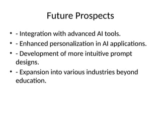 Future Prospects
• - Integration with advanced AI tools.
• - Enhanced personalization in AI applications.
• - Development of more intuitive prompt
designs.
• - Expansion into various industries beyond
education.
 