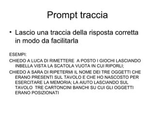 Prompt traccia
• Lascio una traccia della risposta corretta
in modo da facilitarla
ESEMPI:
CHIEDO A LUCA DI RIMETTERE A POSTO I GIOCHI LASCIANDO
INBELLA VISTA LA SCATOLA VUOTA IN CUI RIPORLI;
CHIEDO A SARA DI RIPETERMI IL NOME DEI TRE OGGETTI CHE
ERANO PRESENTI SUL TAVOLO E CHE HO NASCOSTO PER
ESERCITARE LA MEMORIA; LA AIUTO LASCIANDO SUL
TAVOLO TRE CARTONCINI BANCHI SU CUI GLI OGGETTI
ERANO POSIZIONATI
 