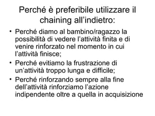Perché è preferibile utilizzare il
chaining all’indietro:
• Perché diamo al bambino/ragazzo la
possibilità di vedere l’attività finita e di
venire rinforzato nel momento in cui
l’attività finisce;
• Perché evitiamo la frustrazione di
un’attività troppo lunga e difficile;
• Perché rinforzando sempre alla fine
dell’attività rinforziamo l’azione
indipendente oltre a quella in acquisizione
 