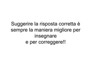 Suggerire la risposta corretta è
sempre la maniera migliore per
insegnare
e per correggere!!
 